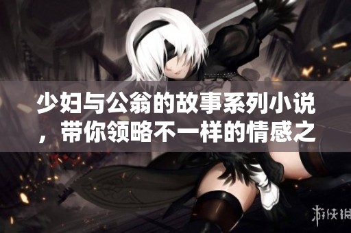 少妇与公翁的故事系列小说，带你领略不一样的情感之旅