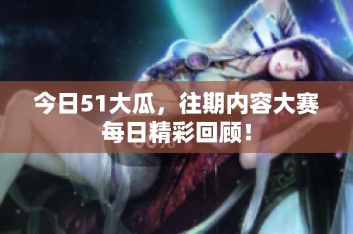 今日51大瓜，往期内容大赛每日精彩回顾！