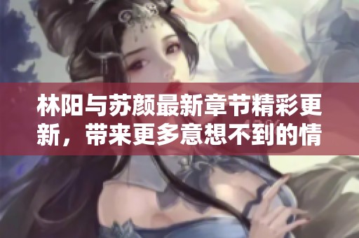 林阳与苏颜最新章节精彩更新，带来更多意想不到的情节发展！