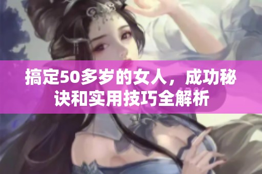 搞定50多岁的女人，成功秘诀和实用技巧全解析