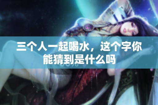 三个人一起喝水，这个字你能猜到是什么吗