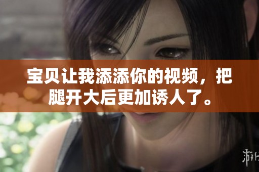 宝贝让我添添你的视频，把腿开大后更加诱人了。