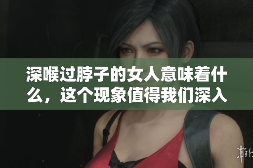 深喉过脖子的女人意味着什么，这个现象值得我们深入探讨一下
