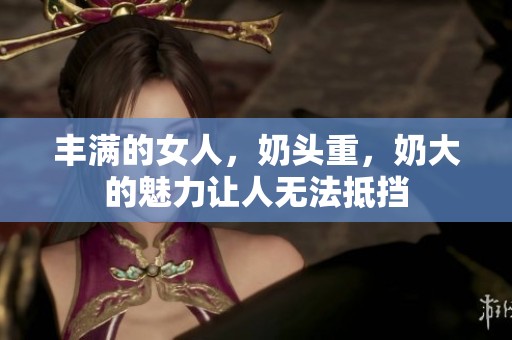丰满的女人，奶头重，奶大的魅力让人无法抵挡