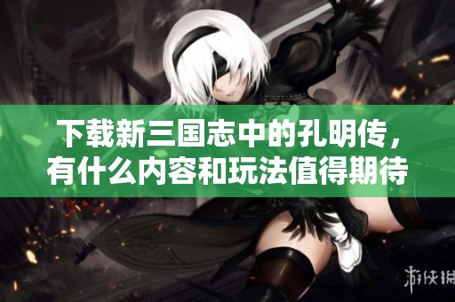 下载新三国志中的孔明传，有什么内容和玩法值得期待吗？