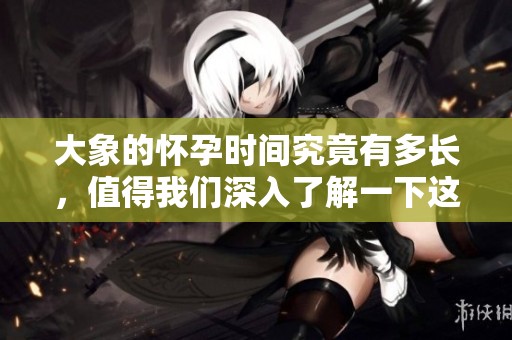 大象的怀孕时间究竟有多长，值得我们深入了解一下这个话题。