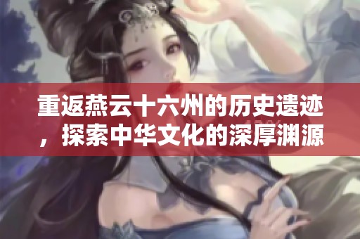 重返燕云十六州的历史遗迹，探索中华文化的深厚渊源
