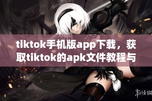 tiktok手机版app下载，获取tiktok的apk文件教程与注意事项分享