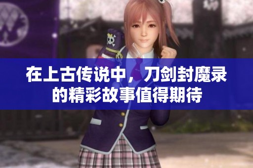 在上古传说中，刀剑封魔录的精彩故事值得期待