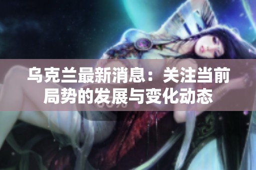乌克兰最新消息：关注当前局势的发展与变化动态