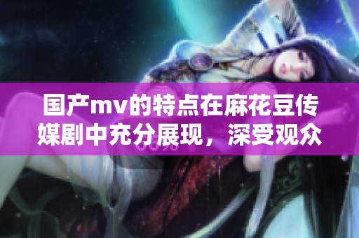 国产mv的特点在麻花豆传媒剧中充分展现，深受观众喜爱与关注