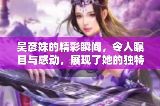 吴彦姝的精彩瞬间，令人瞩目与感动，展现了她的独特魅力与才华。