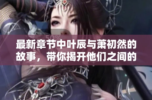 最新章节中叶辰与萧初然的故事，带你揭开他们之间的秘辛与冒险