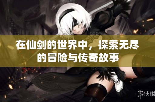 在仙剑的世界中，探索无尽的冒险与传奇故事