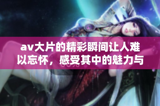 **大片的精彩瞬间让人难以忘怀，感受其中的魅力与冲击力