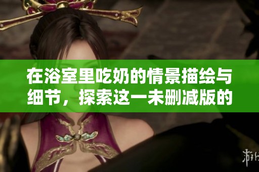 在浴室里吃奶的情景描绘与细节，探索这一未删减版的故事情节