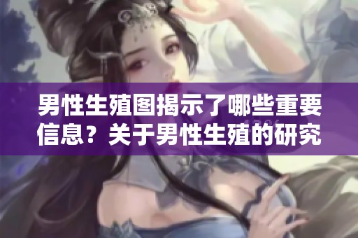 男性生殖图揭示了哪些重要信息？关于男性生殖的研究图谱值得关注！