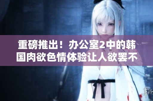 重磅推出！办公室2中的韩国肉欲**体验让人欲罢不能