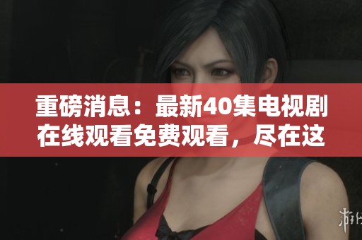 重磅消息：最新40集电视剧在线观看免费观看，尽在这里等你来！