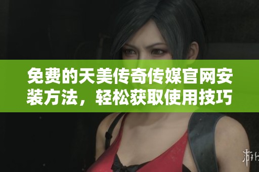 免费的天美传奇传媒官网安装方法，轻松获取使用技巧与教程分享