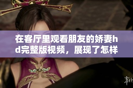 在客厅里观看朋友的娇妻hd完整版视频，展现了怎样的精彩内容呢