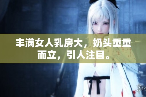 丰满女人乳房大，奶头重重而立，引人注目。