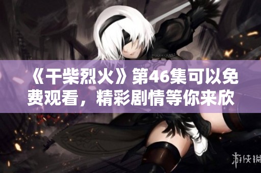 《干柴烈火》第46集可以免费观看，精彩剧情等你来欣赏不要错过哦