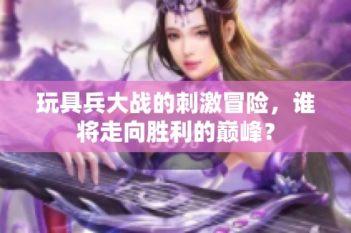 玩具兵大战的刺激冒险，谁将走向胜利的巅峰？
