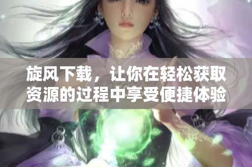 旋风下载，让你在轻松获取资源的过程中享受便捷体验