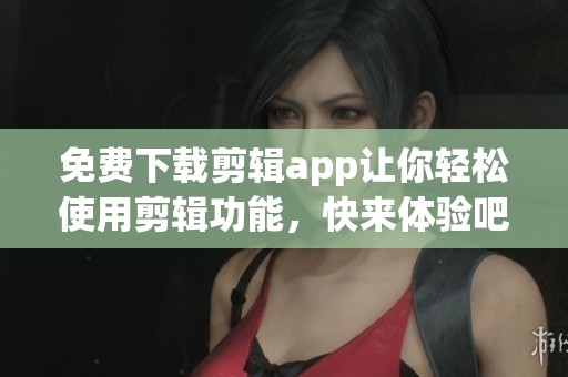 免费下载剪辑app让你轻松使用剪辑功能，快来体验吧