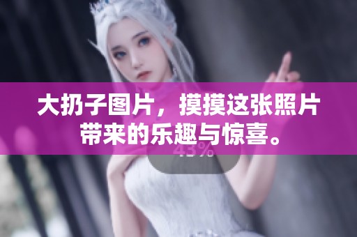 大扔子图片，摸摸这张照片带来的乐趣与惊喜。