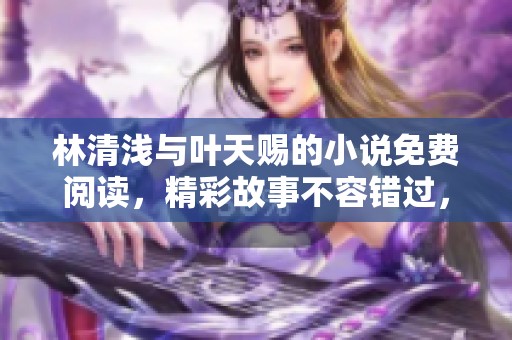 林清浅与叶天赐的小说免费阅读，精彩故事不容错过，快来体验吧！