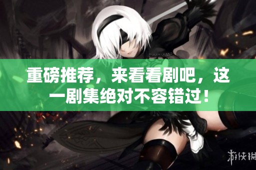 重磅推荐，来看看剧吧，这一剧集绝对不容错过！