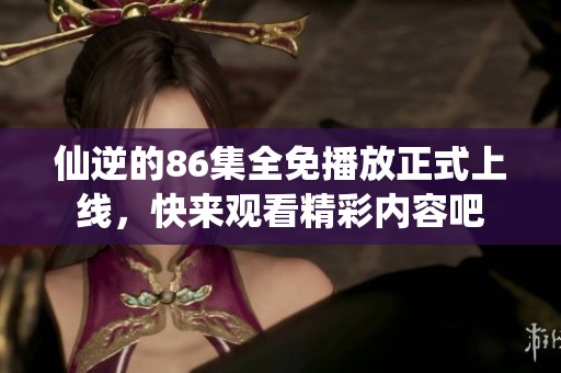 仙逆的86集全免播放正式上线，快来观看精彩内容吧