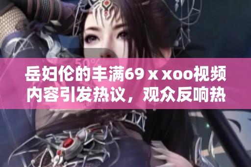 岳妇伦的丰满69ⅹxoo视频内容引发热议，观众反响热烈令人关注