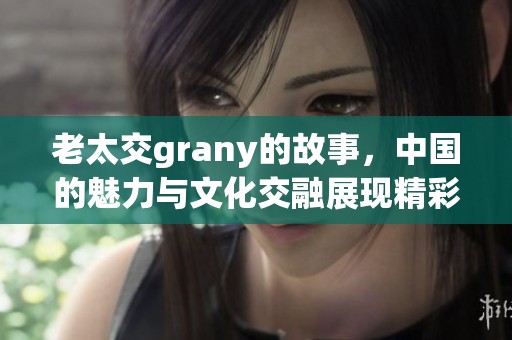 老太交grany的故事，中国的魅力与文化交融展现精彩人生