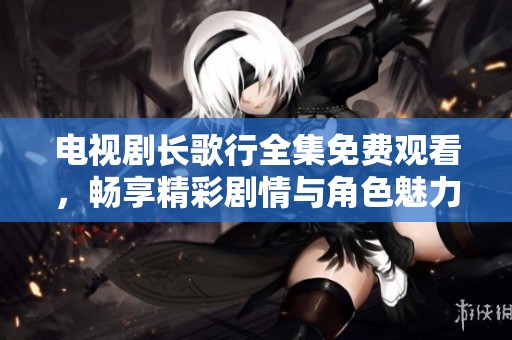 电视剧长歌行全集免费观看，畅享精彩剧情与角色魅力！