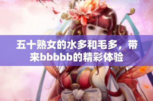 五十熟女的水多和毛多，带来bbbbb的精彩体验