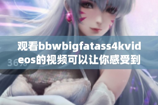 观看bbwbigfatass4kvideos的视频可以让你感受到别样的魅力和吸引力