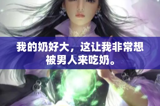 我的奶好大，这让我非常想被男人来吃奶。