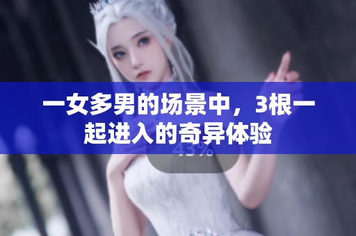 一女多男的场景中，3根一起进入的奇异体验