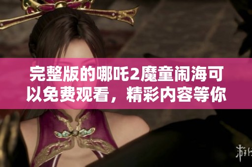 完整版的哪吒2魔童闹海可以免费观看，精彩内容等你来体验！