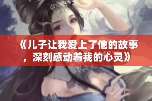 《儿子让我爱上了他的故事，深刻感动着我的心灵》
