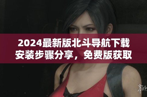 2024最新版北斗导航下载安装步骤分享，免费版获取方式一览