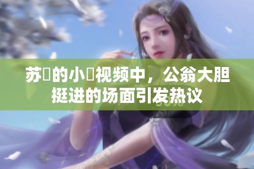 苏玥的小泬视频中，公翁大胆挺进的场面引发热议
