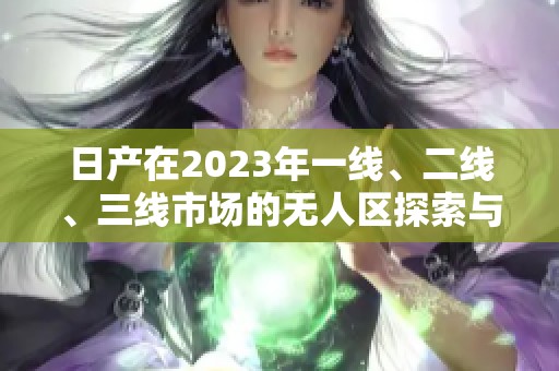 日产在2023年一线、二线、三线市场的无人区探索与发展新篇章