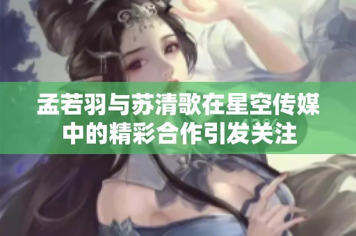 孟若羽与苏清歌在星空传媒中的精彩合作引发关注