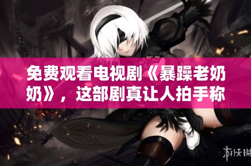 免费观看电视剧《暴躁老奶奶》，这部剧真让人拍手称赞！