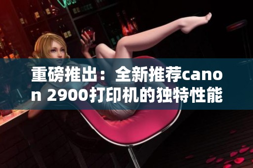 重磅推出：全新推荐canon 2900打印机的独特性能与使用体验