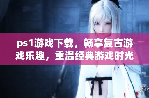 ps1游戏下载，畅享复古游戏乐趣，重温经典游戏时光